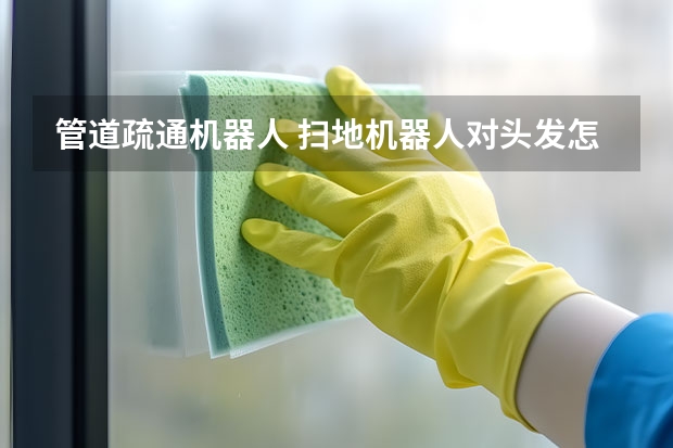 管道疏通机器人 扫地机器人对头发怎么处理 扫地机器人头发缠绕怎么办