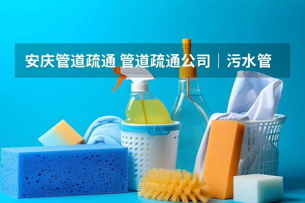安庆管道疏通 管道疏通公司｜污水管道如何疏通？疏通技巧方法