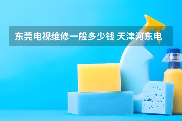 东莞电视维修一般多少钱 天津河东电视维修找谁好_天津河东电视维修电话