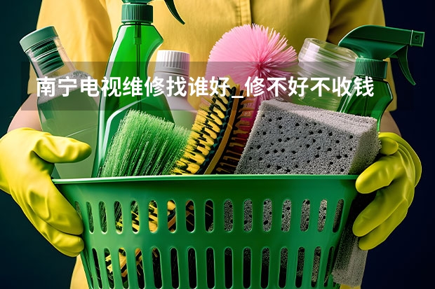 南宁电视维修找谁好_修不好不收钱 天津河东电视维修找谁好_天津河东电视维修电话