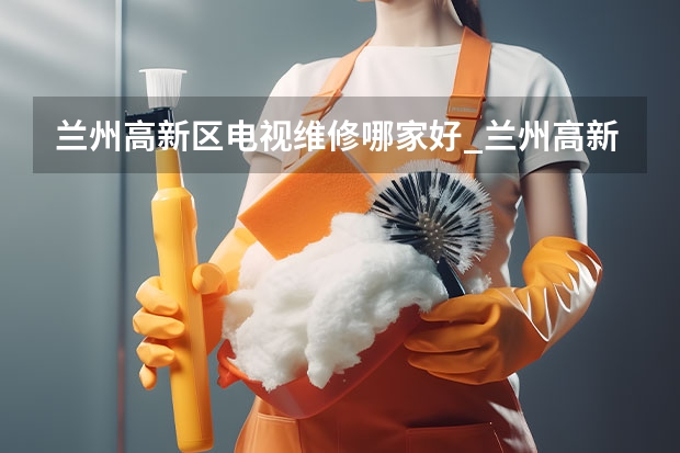 兰州高新区电视维修哪家好_兰州高新区电视维修电话