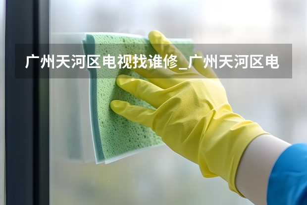 广州天河区电视找谁修_广州天河区电视维修电话（天津哪找电视维修师傅_天津电视维修师傅电话）