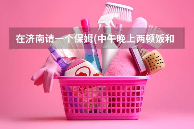 在济南请一个保姆(中午晚上两顿饭和打扫卫生需要多少钱)？