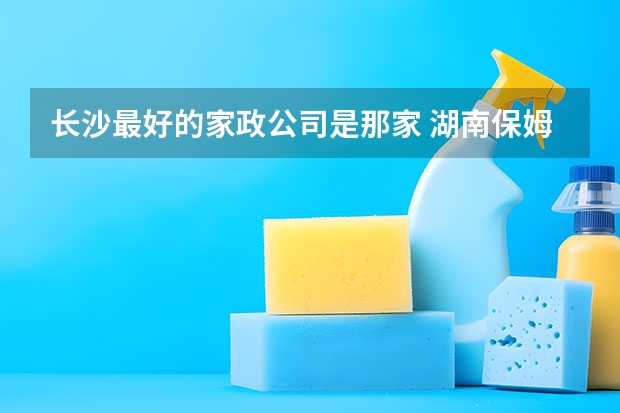 长沙最好的家政公司是那家 湖南保姆公司哪家好?湖南好的保姆公司